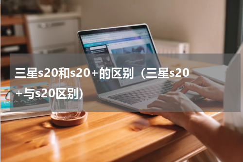 三星s20和s20+的区别（三星s20+与s20区别）