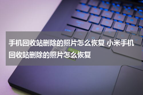 手机回收站删除的照片怎么恢复 小米手机回收站删除的照片怎么恢复