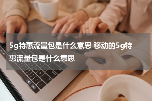 5g特惠流量包是什么意思 移动的5g特惠流量包是什么意思