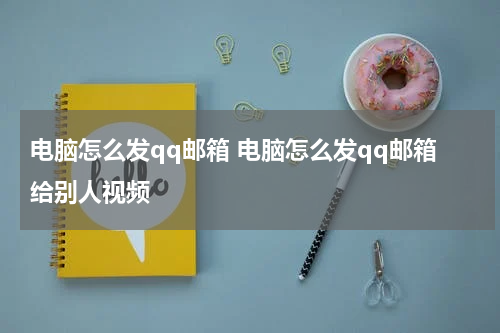 电脑怎么发qq邮箱 电脑怎么发qq邮箱给别人视频