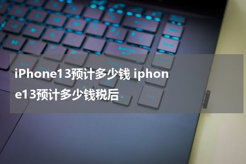 iPhone13预计多少钱 iphone13预计多少钱税后