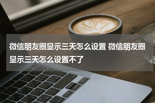 微信朋友圈显示三天怎么设置 微信朋友圈显示三天怎么设置不了