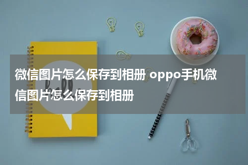 微信图片怎么保存到相册 oppo手机微信图片怎么保存到相册