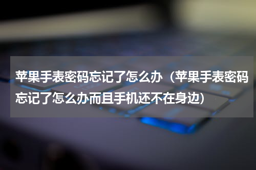 苹果手表密码忘记了怎么办(苹果手表密码忘记了怎么办而且手机还不在身边)