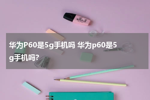 华为P60是5g手机吗 华为p60是5g手机吗?