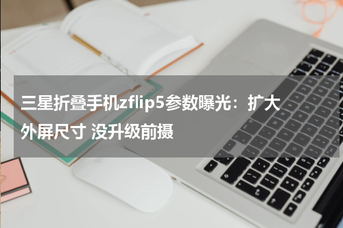 三星折叠手机zflip5参数曝光：扩大外屏尺寸 没升级前摄