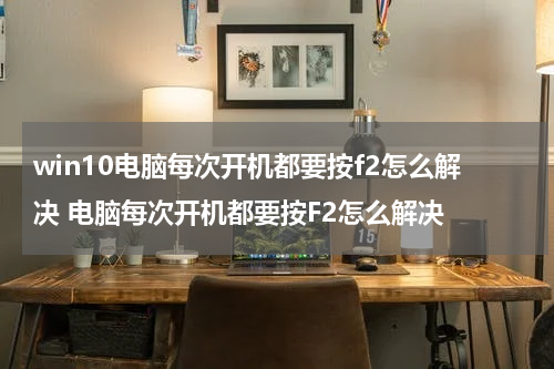 win10电脑每次开机都要按f2怎么解决 电脑每次开机都要按F2怎么解决