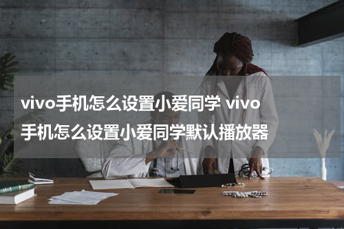 vivo手机怎么设置小爱同学 vivo手机怎么设置小爱同学默认播放器