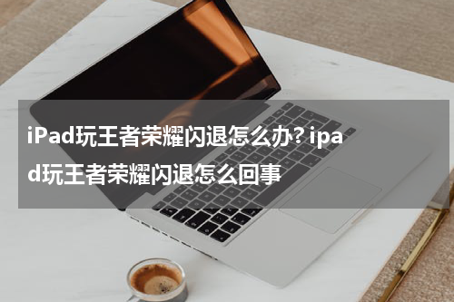 iPad玩王者荣耀闪退怎么办? ipad玩王者荣耀闪退怎么回事