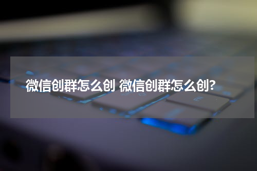 微信创群怎么创 微信创群怎么创?