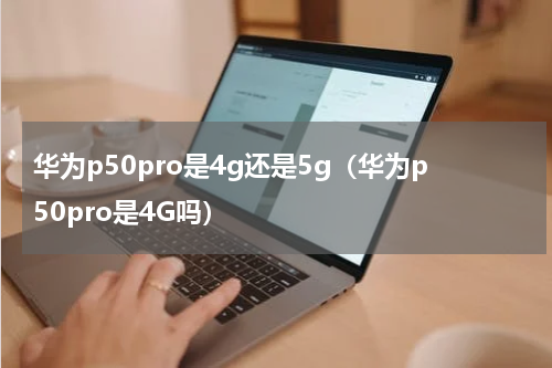 华为p50pro是4g还是5g（华为p50pro是4G吗）