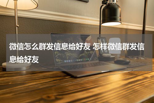 微信怎么群发信息给好友 怎样微信群发信息给好友