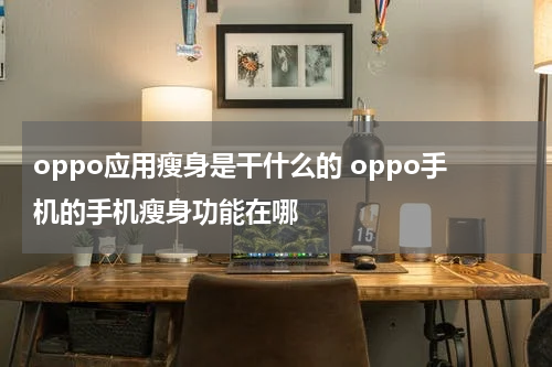 oppo应用瘦身是干什么的 oppo手机的手机瘦身功能在哪