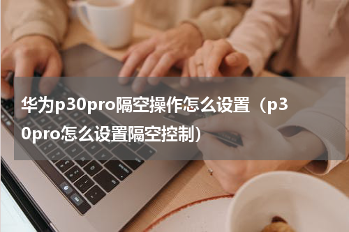 华为p30pro隔空操作怎么设置（p30pro怎么设置隔空控制）