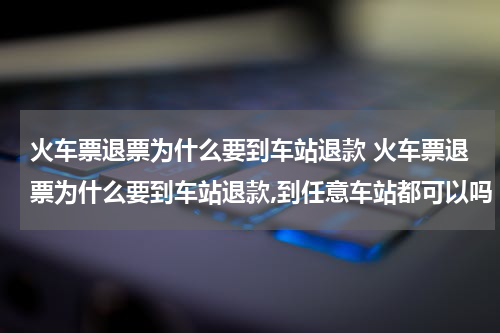 火车票退票为什么要到车站退款 火车票退票为什么要到车站退款,到任意车站都可以吗