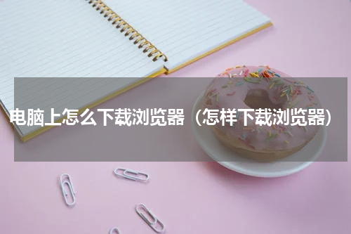 电脑上怎么下载浏览器（怎样下载浏览器）