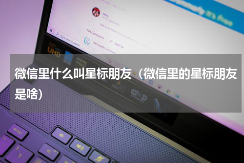 微信里什么叫星标朋友（微信里的星标朋友是啥）