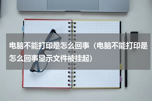 电脑不能打印是怎么回事（电脑不能打印是怎么回事显示文件被挂起）