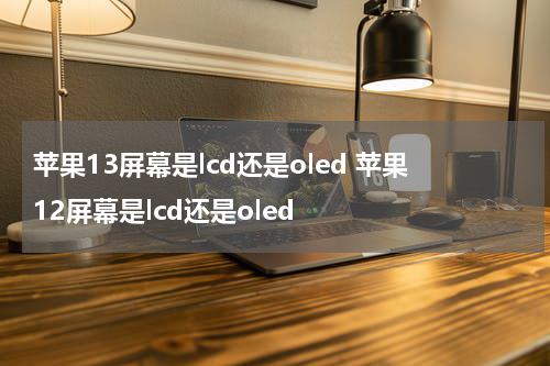 苹果13屏幕是lcd还是oled 苹果12屏幕是lcd还是oled