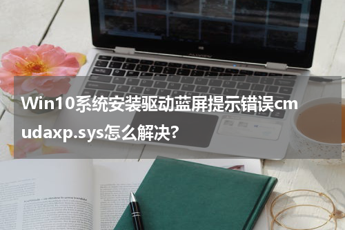 Win10系统安装驱动蓝屏提示错误cmudaxp.sys怎么解决?