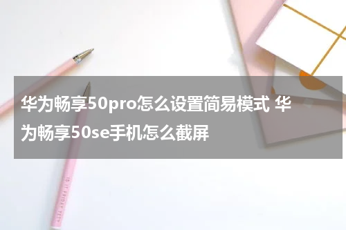 华为畅享50pro怎么设置简易模式 华为畅享50se手机怎么截屏