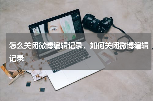 怎么关闭微博编辑记录，如何关闭微博编辑记录