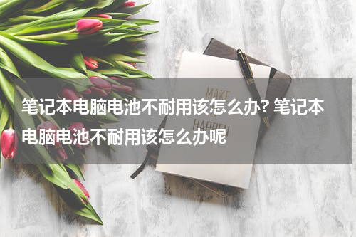 笔记本电脑电池不耐用该怎么办? 笔记本电脑电池不耐用该怎么办呢
