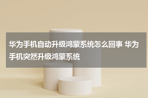 华为手机自动升级鸿蒙系统怎么回事 华为手机突然升级鸿蒙系统