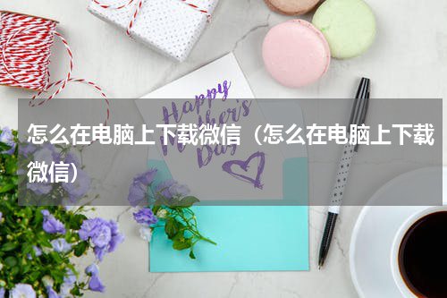 怎么在电脑上下载微信(怎么在电脑上下载微信)