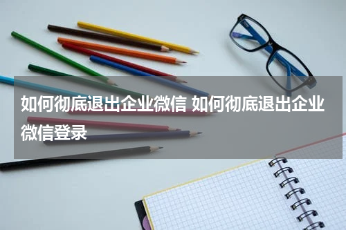 如何彻底退出企业微信 如何彻底退出企业微信登录