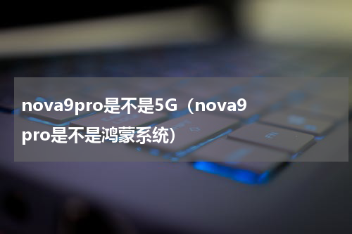 nova9pro是不是5G（nova9pro是不是鸿蒙系统）