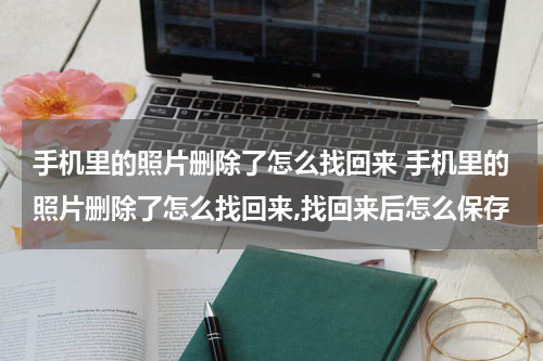 手机里的照片删除了怎么找回来 手机里的照片删除了怎么找回来,找回来后怎么保存