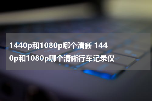 1440p和1080p哪个清晰 1440p和1080p哪个清晰行车记录仪