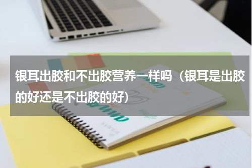 银耳出胶和不出胶营养一样吗(银耳是出胶的好还是不出胶的好)