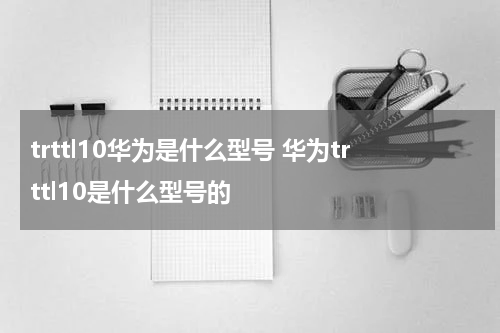 trttl10华为是什么型号 华为trttl10是什么型号的