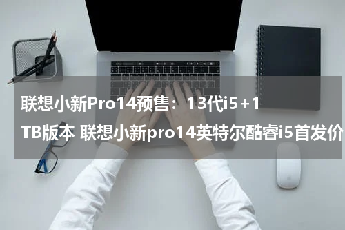 联想小新Pro14预售：13代i5+1TB版本 联想小新pro14英特尔酷睿i5首发价