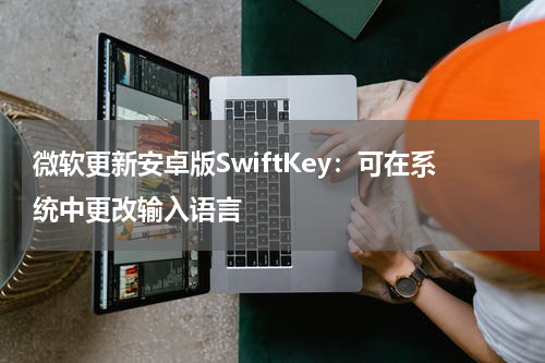 微软更新安卓版SwiftKey：可在系统中更改输入语言