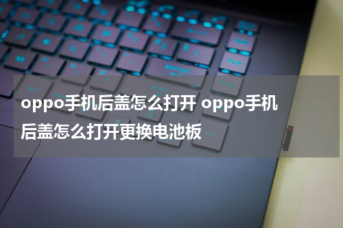 oppo手机后盖怎么打开 oppo手机后盖怎么打开更换电池板