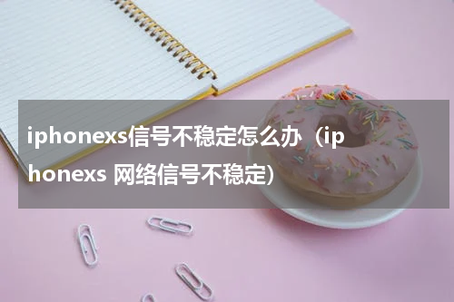 iphonexs信号不稳定怎么办（iphonexs 网络信号不稳定）