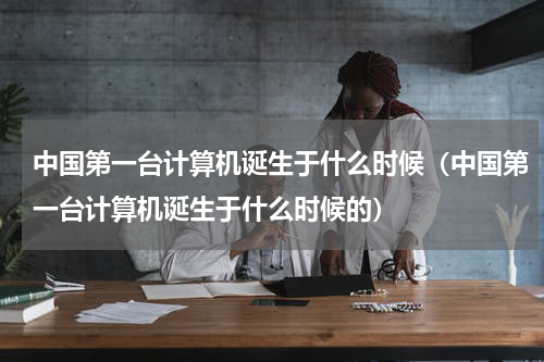 中国第一台计算机诞生于什么时候（中国第一台计算机诞生于什么时候的）