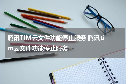 腾讯TIM云文件功能停止服务 腾讯tim云文件功能停止服务
