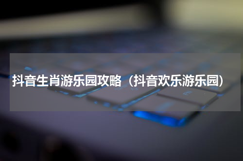 抖音生肖游乐园攻略（抖音欢乐游乐园）