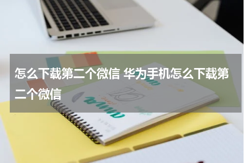 怎么下载第二个微信 华为手机怎么下载第二个微信