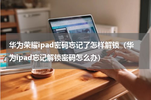 华为荣耀ipad密码忘记了怎样解锁(华为ipad忘记解锁密码怎么办)