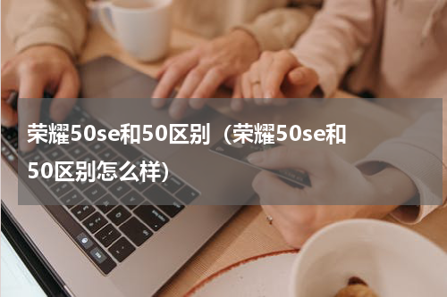 荣耀50se和50区别(荣耀50se和50区别怎么样)