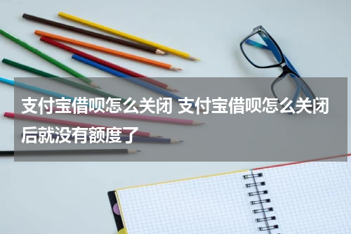 支付宝借呗怎么关闭 支付宝借呗怎么关闭后就没有额度了