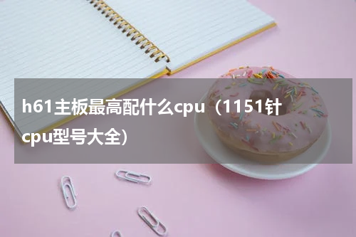 h61主板最高配什么cpu（1151针cpu型号大全）