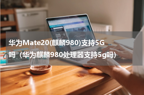 华为Mate20(麒麟980)支持5G吗(华为麒麟980处理器支持5g吗)
