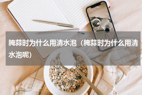 腌蒜时为什么用清水泡（腌蒜时为什么用清水泡呢）