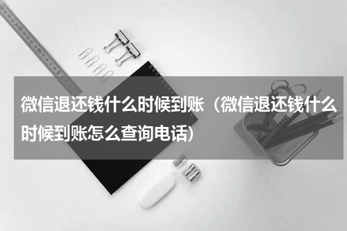 微信退还钱什么时候到账（微信退还钱什么时候到账怎么查询电话）